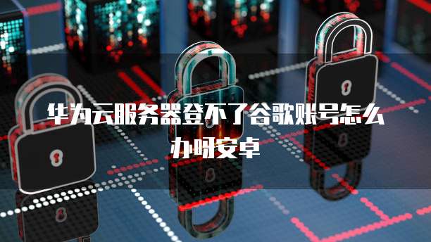 华为云服务器登不了谷歌账号怎么办呀安卓