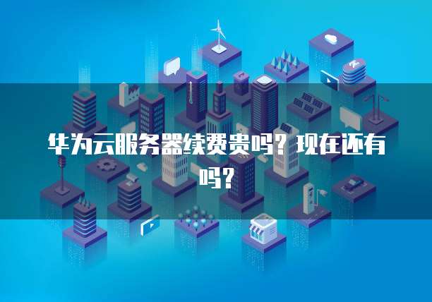 华为云服务器续费贵吗？现在还有吗？