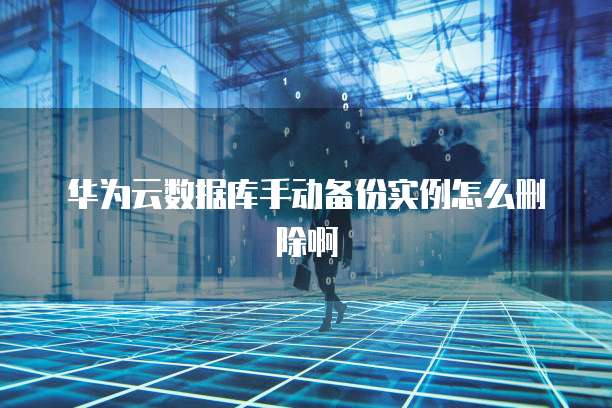 华为云数据库手动备份实例怎么删除啊