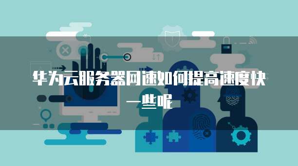 华为云服务器网速如何提高速度快一些呢