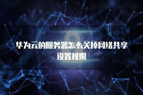 华为云的服务器怎么关掉网络共享设置权限