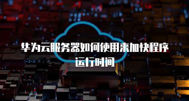 华为云服务器如何使用来加快程序运行时间