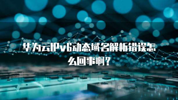 华为云IPv6动态域名解析错误怎么回事啊？