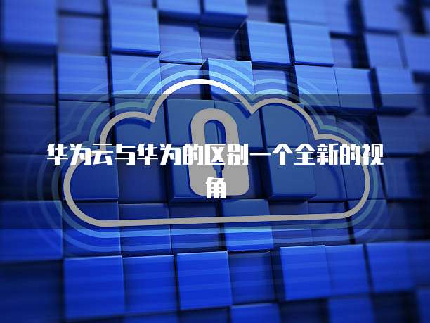 华为云与华为的区别一个全新的视角