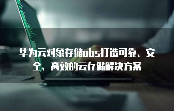 华为云对象存储obs打造可靠、安全、高效的云存储解决方案