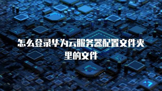 怎么登录华为云服务器配置文件夹里的文件