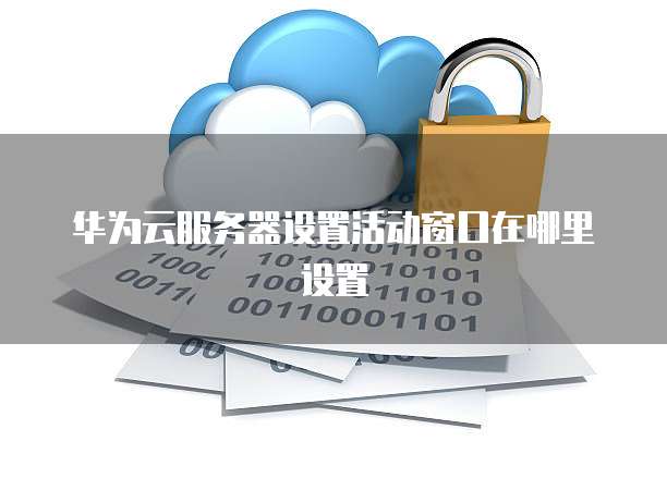 华为云服务器设置活动窗口在哪里设置
