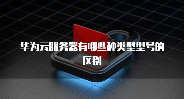 华为云服务器有哪些种类型型号的区别