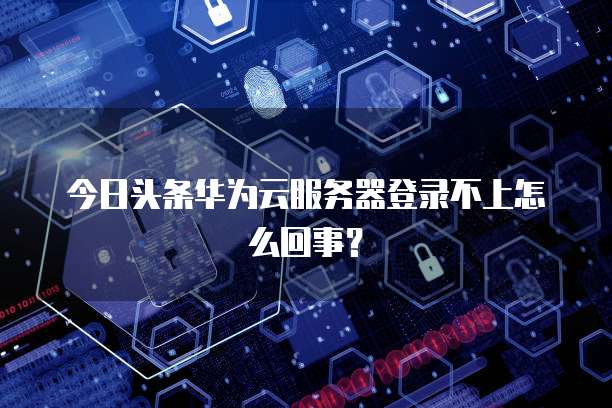 今日头条华为云服务器登录不上怎么回事？