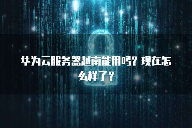 华为云服务器越南能用吗？现在怎么样了？