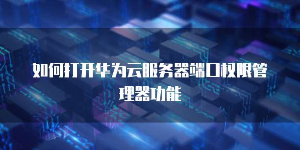 如何打开华为云服务器端口权限管理器功能