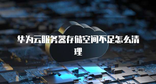华为云服务器存储空间不足怎么清理