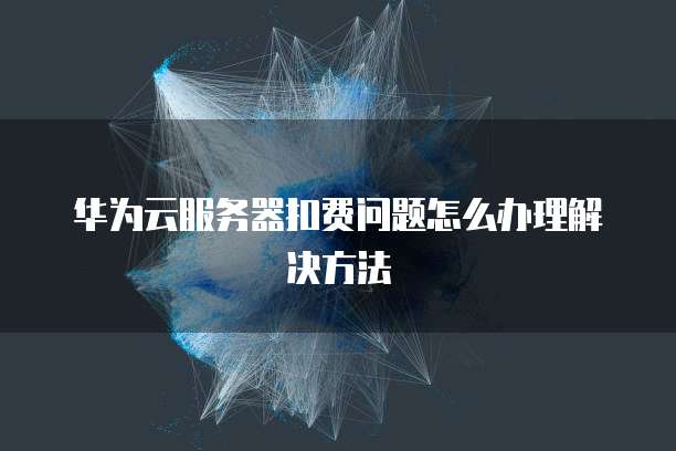 华为云服务器扣费问题怎么办理解决方法