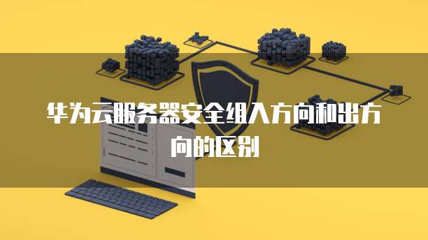 华为云服务器安全组入方向和出方向的区别