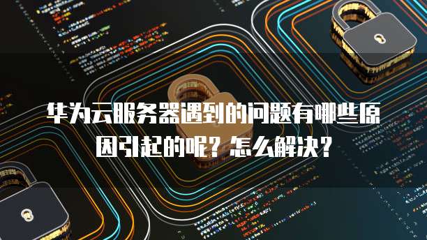 华为云服务器遇到的问题有哪些原因引起的呢？怎么解决？