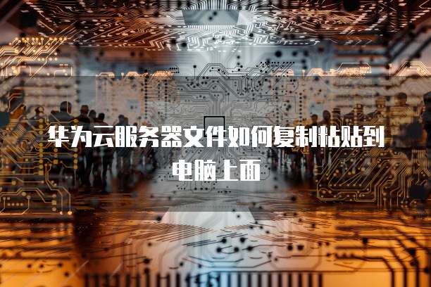 华为云服务器文件如何复制粘贴到电脑上面
