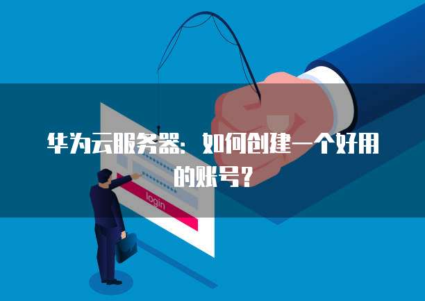 华为云服务器：如何创建一个好用的账号？