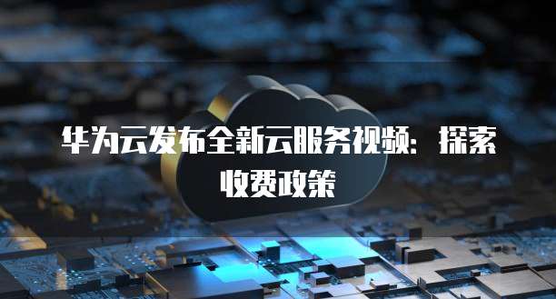 华为云发布全新云服务视频：探索收费政策