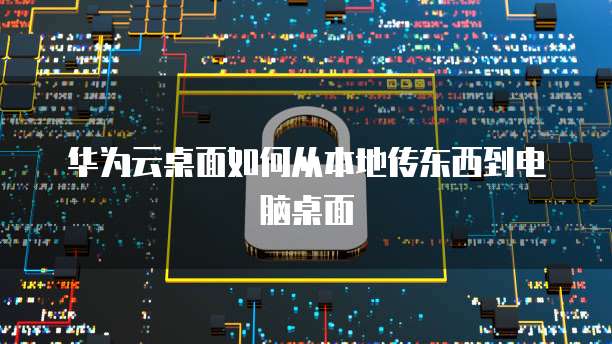 华为云桌面如何从本地传东西到电脑桌面