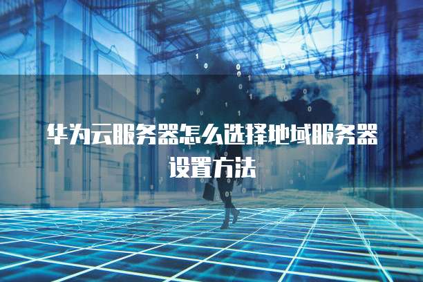 华为云服务器怎么选择地域服务器设置方法
