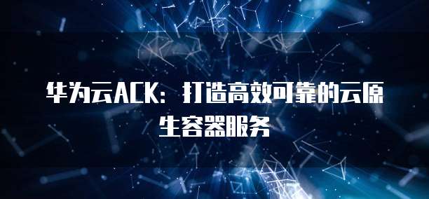 华为云ACK：打造高效可靠的云原生容器服务