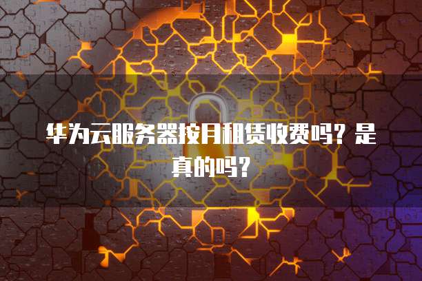 华为云服务器按月租赁收费吗？是真的吗？
