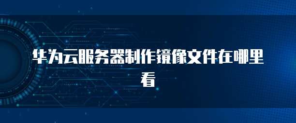 华为云服务器制作镜像文件在哪里看