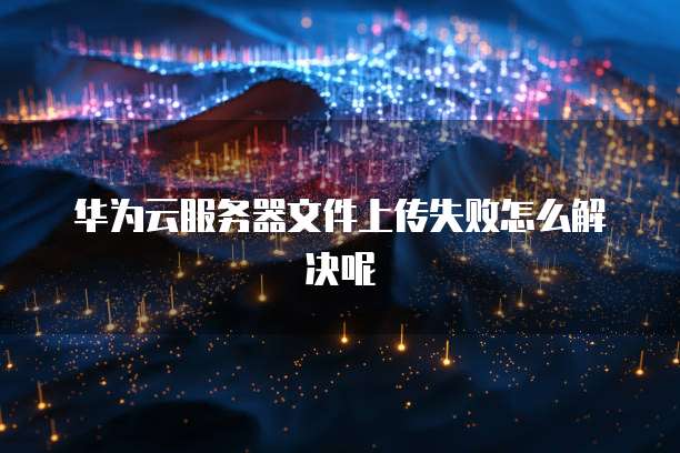 华为云服务器文件上传失败怎么解决呢