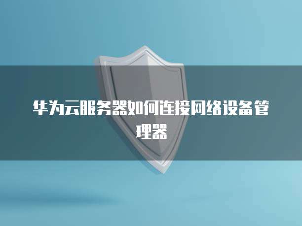 华为云服务器如何连接网络设备管理器