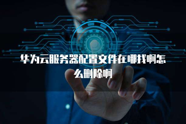 华为云服务器配置文件在哪找啊怎么删除啊