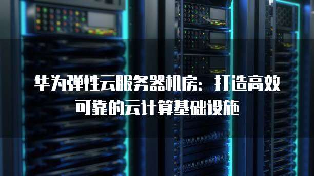 华为弹性云服务器机房：打造高效可靠的云计算基础设施