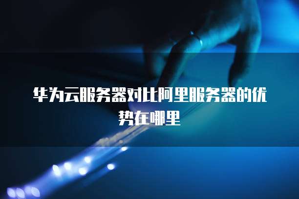 华为云服务器对比阿里服务器的优势在哪里