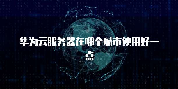 华为云服务器在哪个城市使用好一点