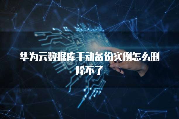华为云数据库手动备份实例怎么删除不了
