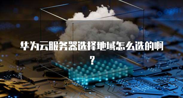 华为云服务器选择地域怎么选的啊？