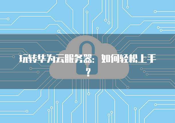 玩转华为云服务器：如何轻松上手？