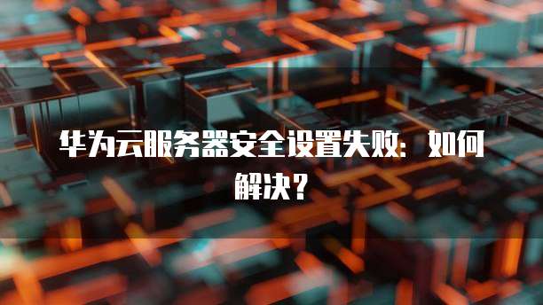 华为云服务器安全设置失败：如何解决？
