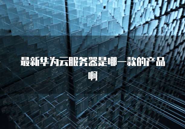 最新华为云服务器是哪一款的产品啊