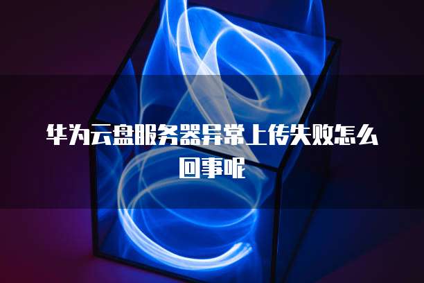 华为云盘服务器异常上传失败怎么回事呢