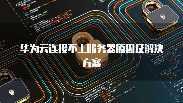 华为云连接不上服务器原因及解决方案