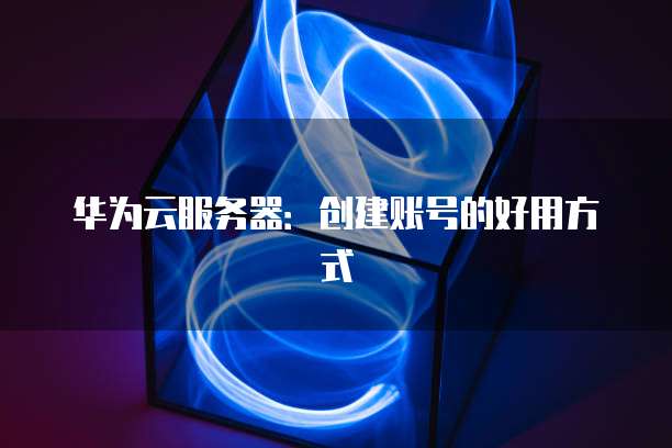 华为云服务器：创建账号的好用方式