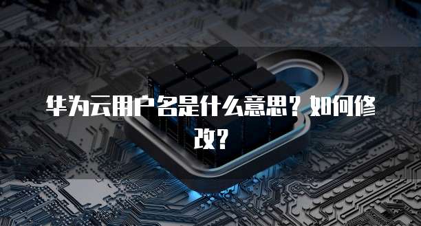华为云用户名是什么意思？如何修改？
