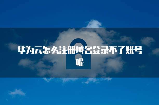 华为云怎么注册域名登录不了账号呢