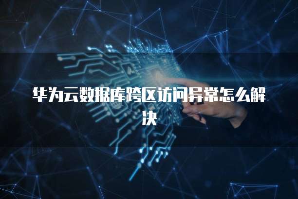 华为云数据库跨区访问异常怎么解决