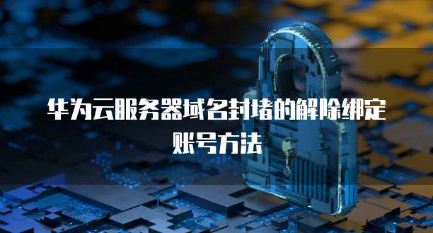 华为云服务器域名封堵的解除绑定账号方法