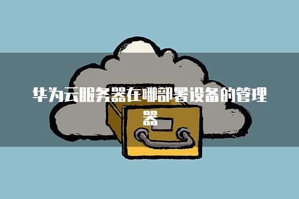 华为云服务器在哪部署设备的管理器