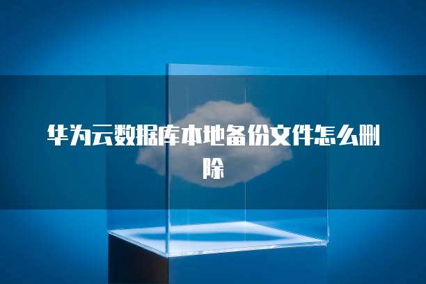 华为云数据库本地备份文件怎么删除