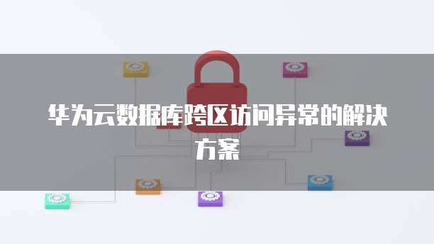 华为云数据库跨区访问异常的解决方案