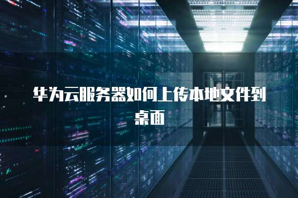 华为云服务器如何上传本地文件到桌面