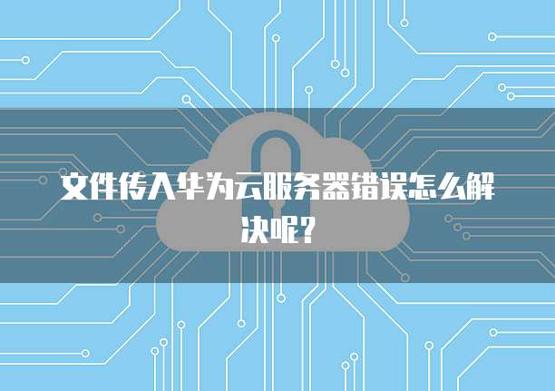 文件传入华为云服务器错误怎么解决呢？